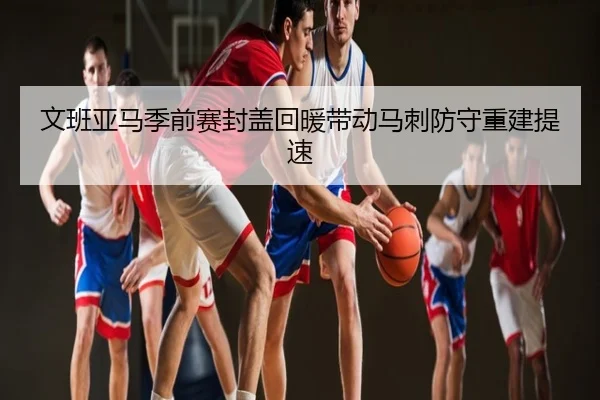 文班亚马季前赛封盖回暖带动马刺防守重建提速