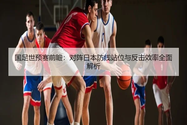 国足世预赛前瞻：对阵日本防线站位与反击效率全面解析